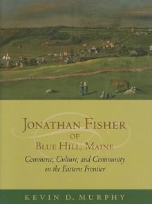 Jonathan Fisher of Blue Hill, Maine: Commerce, Culture, and Community on the Eastern Frontier - Kevin D. Murphy