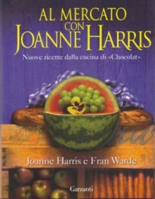 Al mercato con Joanne Harris : nuove ricette dalla cucina di Chocolat - Joanne Harris, Fran Warde, Laura Grandi