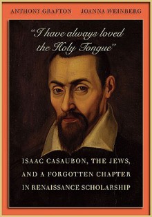 I Have Always Loved the Holy Tongue: Isaac Casaubon, the Jews, and a Forgotten Chapter in Renaissance Scholarship - Anthony Grafton, Joanna Weinberg