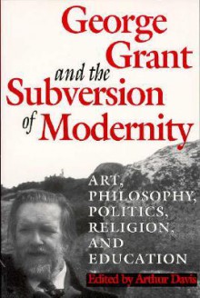 George Grant and the Subversion of Modernity: Art, Philosophy, Religion, Politics and Education - Arthur Davis