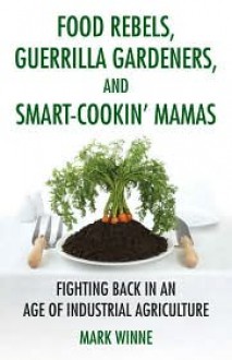 Food Rebels, Guerrilla Gardeners, and Smart-Cookin' Mamas: Fighting Back in an Age of Industrial Agriculture - Mark Winne