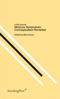 Moscow Symposium: Conceptualism Revisited (e-flux journal) - Boris Groys, Claire Bishop, Keti Chukhrov, Ekaterina Degot, Jörg Heiser, Terry Smith, Anton Vidokle, Sarah Wilson