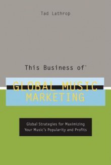 This Business of Global Music Marketing: Global Strategies for Maximizing Your Music's Popularity and Profits - Tad Lathrop