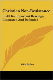 Christian Non Resistance: In All Its Important Bearings, Illustrated And Defended - Adin Ballou