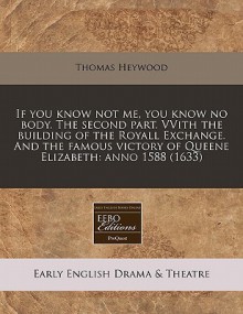 If You Know Not Me, You Know No Body. the Second Part. Vvith the Building of the Royall Exchange. and the Famous Victory of Queene Elizabeth: Anno 158 - Thomas Heywood