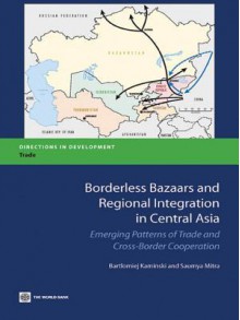 Borderless Bazaars and Regional Integration in Central Asia: Emerging Patterns of Trade and Cross-Border Cooperation - Bartomiej Kaminski, Saumya Mitra