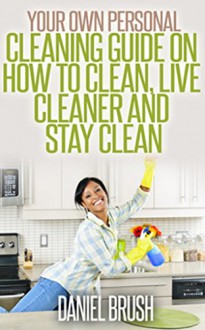 Cleaning: Your Own Personal Guide On How To Clean, Live Cleaner and Stay Clean! - Daniel Brush