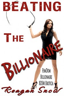 Beating the Billionaire: Billionaire FemDom BDSM Erotica - Reagan Snow