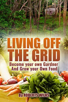 Living Off the Grid: Become your own Gardner & Grow your Own Food - Roberts Wilks