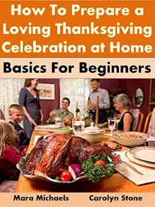 How to Prepare a Loving Thanksgiving Celebration at Home: Basics For Beginners (Holiday Entertaining Book 41) - Mara Michaels, Carolyn Stone