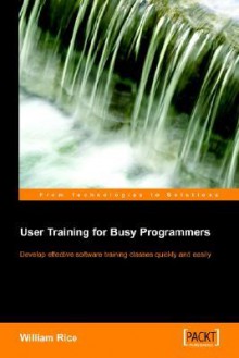 User Training For Busy Programmers: Develop Effective Software Training Classes Quickly And Easily - William Rice