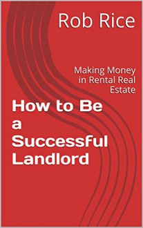 How to Be a Successful Landlord: Making Money in Rental Real Estate - Rob Rice