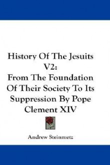 History of the Jesuits V2: From the Foundation of Their Society to Its Suppression by Pope Clement XIV - Andrew Steinmetz