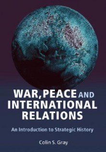 War, Peace, and International Relations: An Introduction to Strategic History - Colin S. Gray