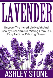 Lavender: Uncover The Incredible Health And Beauty Uses You Are Missing From This Easy To Grow Relaxing Flower (FREE BONUS INCLUDED) (Lavender, Relaxation, Natural Remedies, Herbal Medicine) - Ashley Stone, Natural Remedies, Lavender