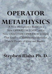 Operator Metaphysics: A New Metaphysics Based on a New Operator Logic and a New Quantum Operator Logic That Lead to a Mathematical Basis for Plato's Theory of Ideas and Reality - Stephen Blaha