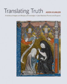 Translating Truth: Ambitious Images and Religious Knowledge in Late Medieval France and England - Aden Kumler