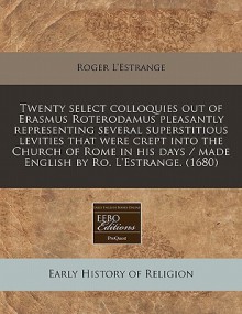 Twenty Select Colloquies Out of Erasmus Roterodamus Pleasantly Representing Several Superstitious Levities That Were Crept Into the Church of Rome in - Roger L'Estrange