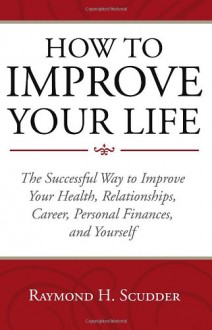 How to Improve Your Life: The Successful Way to Improve Your Health, Relationships, Career, Personal Finances, and Yourself - Raymond H. Scudder