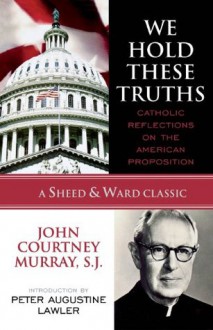 We Hold These Truths: Catholic Reflections on the American Proposition (A Sheed & Ward Classic) - Murray, John Courtney, S.J., Peter Augustine Lawler