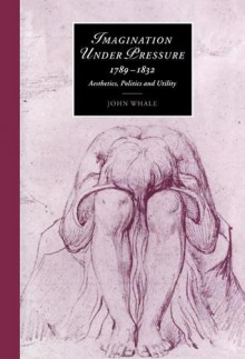 Imagination Under Pressure, 1789 1832: Aesthetics, Politics and Utility - John Whale