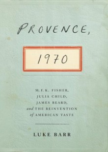 Provence, 1970: M.F.K. Fisher, Julia Child, James Beard, and the Reinvention of American Taste - Luke Barr