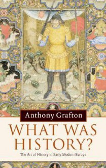 What Was History?: The Art of History in Early Modern Europe - Anthony Grafton