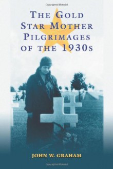 The Gold Star Mother Pilgrimages of the 1930s: Overseas Grave Visitations by Mothers and Widows of Fallen U.S. World War I Soldiers - John W. Graham