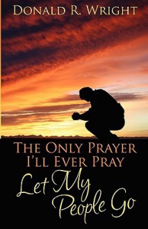 The Only Prayer I'll Ever Pray: Let My People Go - Donald R. Wright