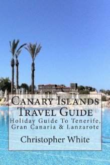 Canary Islands Travel Guide: Holiday Guide To Tenerife, Gran Canaria & Lanzarote - Christopher White