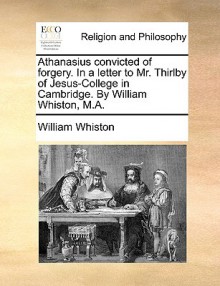 Athanasius Convicted of Forgery. in a Letter to Mr. Thirlby of Jesus-College in Cambridge. by William Whiston, M.A - William Whiston