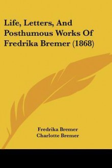 Life, Letters, and Posthumous Works of Fredrika Bremer (1868) - Fredrika Bremer, Charlotte Bremer, Frederick Milow