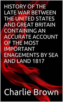 HISTORY OF THE LATE WAR BETWEEN THE UNITED STATES AND GREAT BRITAIN CONTAINING AN ACCURATE ACCOUNT OF THE MOST IMPORTANT ENAGEMENTS BY SEA AND LAND 1817 - Charlie Brown