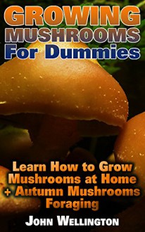 Growing Mushrooms For Dummies Learn How to Grow Mushrooms at Home + Autumn Mushrooms Foraging: (Growing Edible Mushrooms, How To Grow Oyster Mushroom, ... (Gardening For Dummies, Indoor Gardening) - John Wellington