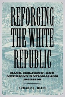 Reforging the White Republic: Race, Religion, and American Nationalism, 1865--1898 - Edward J. Blum