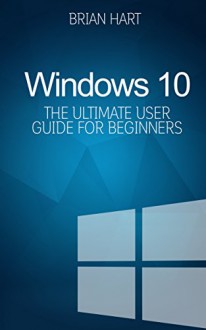 Windows 10: The Ultimate User Guide for Beginners. The Only Manual You'll Need. BEST SELLER in three categories! - Brian Hart