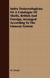 Index Testaceologicus; Or a Catalogue of Shells, British and Foreign, Arranged According to the Linnean System - W. Wood