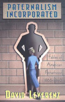 Paternalism Incorporated: Fabies of American Fatherhood 1865-1940 - David Leverenz