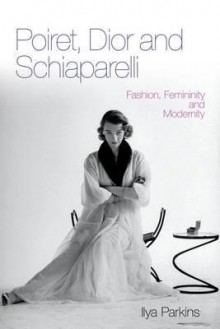 Poiret, Dior and Schiaparelli: Fashion, Femininity and Modernity - Ilya Parkins