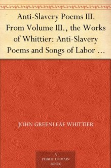 Anti-Slavery Poems III. From Volume III., the Works of Whittier: Anti-Slavery Poems and Songs of Labor and Reform - John Greenleaf Whittier