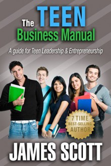 The Teen Business Manual: A guide for Teen Leadership & Entrepreneurship - James Scott