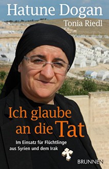 Ich glaube an die Tat: Im Einsatz für Flüchtlinge aus Syrien und dem Irak - Hatune Dogan,Tonia Riedl