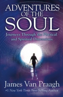 Adventures of the Soul: Journeys Through the Physical and Spiritual Dimensions - James Van Praagh