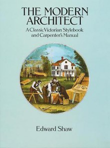 The Modern Architect: A Classic Victorian Stylebook and Carpenter's Manual - Edward Shaw