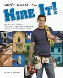 Don't Sweat it... Hire It!: An A to Z Guide to Finding, Hiring & Managing Home Improvement Pros - Phil Schmidt