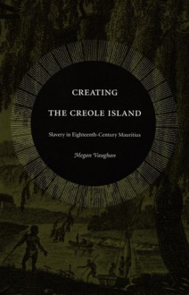 Creating the Creole Island: Slavery in Eighteenth-Century Mauritius - Megan Vaughan