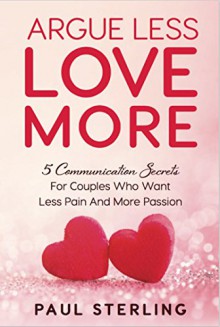 Argue Less Love More: 5 Communication Secrets For Couples Who Want Less Pain And More Passion - Paul Sterling