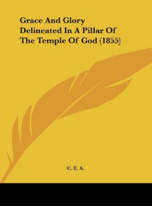 Grace and Glory Delineated in a Pillar of the Temple of God (1855) - E. A. C. E. a., C. E. a.