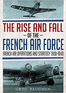 The Rise and Fall of the French Air Force: French Air Operations and Strategy 1900-1940 - Greg Baughen