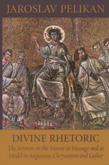 Divine Rhetoric: The Sermon on the Mount As Message & As Model in Augustine, Chrysostom & Luther - Jaroslav Jan Pelikan